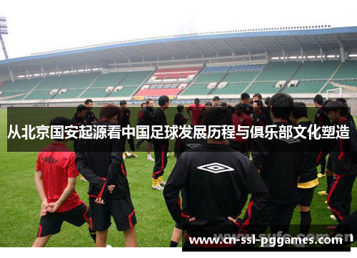 从北京国安起源看中国足球发展历程与俱乐部文化塑造
