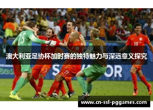 澳大利亚足协杯加时赛的独特魅力与深远意义探究 澳大利亚足协杯加时赛的独特魅力与深远意义探究