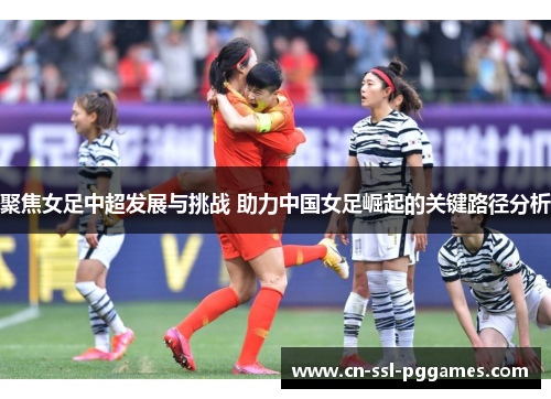 聚焦女足中超发展与挑战 助力中国女足崛起的关键路径分析 聚焦女足中超发展与挑战 助力中国女足崛起的关键路径分析