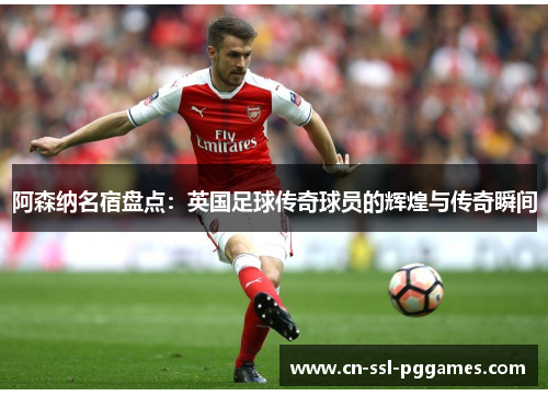 阿森纳名宿盘点：英国足球传奇球员的辉煌与传奇瞬间