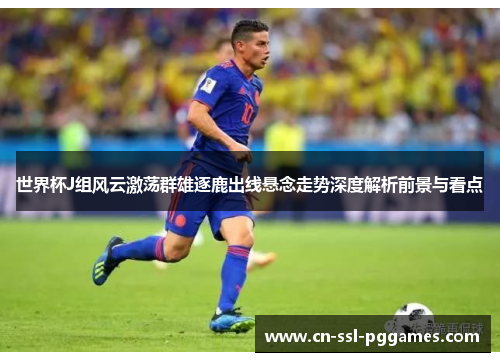 世界杯J组风云激荡群雄逐鹿出线悬念走势深度解析前景与看点