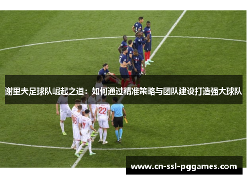 谢里夫足球队崛起之道:如何通过精准策略与团队建设打造强大球队 谢里夫足球队崛起之道:如何通过精准策略与团队建设打造强大球队