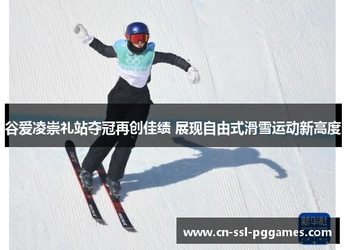 谷爱凌崇礼站夺冠再创佳绩 展现自由式滑雪运动新高度 谷爱凌崇礼站夺冠再创佳绩 展现自由式滑雪运动新高度